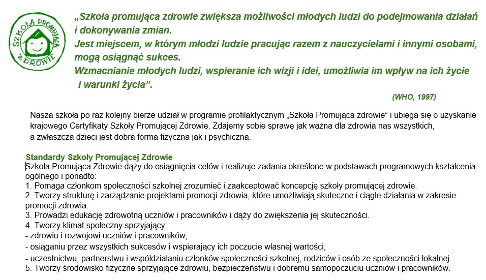 Szkoła Promująca Zdrowie dąży do osiągnięcia celów i realizuje zadania określone w podstawach programowych kształcenia ogólnego i ponadto: 1. Pomaga członkom społeczności szkolnej zrozumieć i zaakceptować koncepcję szkoły promującej zdrowie. 2. Tworzy strukturę i zarządzanie projektami promocji zdrowia, które umożliwiają skuteczne i ciągłe działania w zakresie promocji zdrowia. 3. Prowadzi edukację zdrowotną uczniów i pracowników i dąży do zwiększenia jej skuteczności. 4. Tworzy klimat społeczny sprzyjający: - zdrowiu i rozwojowi uczniów i pracowników, - osiąganiu przez wszystkich sukcesów i wspierający ich poczucie własnej wartości, - uczestnictwu, partnerstwu i współdziałaniu członków społeczności szkolnej, rodziców i osób ze społeczności lokalnej. 5. Tworzy środowisko fizyczne sprzyjające zdrowiu, bezpieczeństwu i dobremu samopoczuciu uczniów i pracowników.