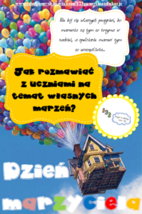 Plakat 
Na błękitnym niebie, dźwigany przez mnóstwo kolorowych balonów, wznosi się dom ze skośnym dachem. Na dole plakatu hasło :Dzień marzyciela". Na środku plakatu na żółtym tle napis "Jak rozmawiać z uczniami na tematy własnych marzeń", nad nim na białym tle tekst: "Nie bój się własnych pragnień, bo marzenia są tym co trzyma w nadziei, a spełnienie marzeń tym co uszczęśliwia..."