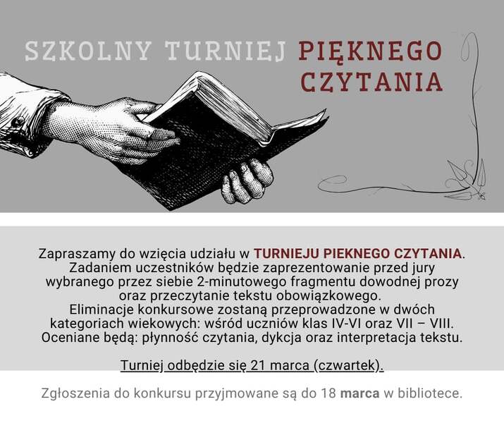 Zapraszamy do wzięcia udziału w TURNIEJU PIEKNEGO CZYTANIA. Zadaniem uczestników będzie zaprezentowanie przed jury wybranego przez siebie 2-minutowego fragmentu dowodnej prozy oraz przeczytanie tekstu obowiązkowego.  Eliminacje konkursowe zostaną przeprowadzone w dwóch kategoriach wiekowych: wśród uczniów klas IV-VI oraz VII – VIII. Oceniane będą: płynność czytania, dykcja oraz interpretacja tekstu. Turniej odbędzie się 21 marca (czwartek). Zgłoszenia do konkursu przyjmowane są do 18 marca w bibliotece