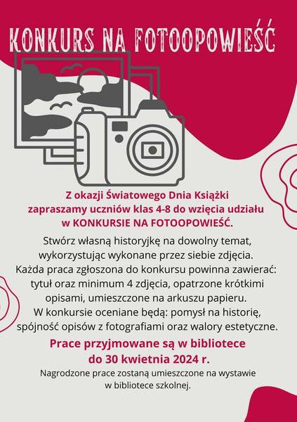 Z okazji Światowego Dnia Książki zapraszamy uczniów klas 4-8 do wzięcia udziału w KONKURSIE NA FOTOOPOWIEŚĆ. Stwórz własną historyjkę na dowolny temat, wykorzystując wykonane przez siebie zdjęcia.  Każda praca zgłoszona do konkursu powinna zawierać: tytuł oraz minimum 4 zdjęcia, opatrzone krótkimi opisami, umieszczone na arkuszu papieru.  W konkursie oceniane będą: pomysł na historię, spójność opisów z fotografiami oraz walory estetyczne. Prace przyjmowane są w bibliotece do 30 kwietnia 2024 r. Nagrodzone prace zostaną umieszczone na wystawie w bibliotece szkolnej. 