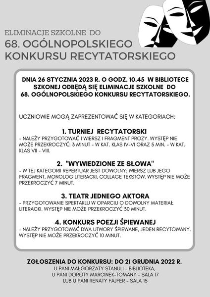 ELIMINACJE SZKOLNE DO  68. OGÓLNOPOLSKIEGO KONKURSU RECYTATORSKIEGO Dnia 26 stycznia 2023 r. O godz. 10.45 w bibliotece szkolnej odbędą się eliminacje szkolne do 68. Ogólnopolskiego konkursu recytatorskiego. Uczniowie mogą zaprezentować się w kategoriach: 1. Turniej recytatorski  - należy przygotować 1 wiersz i fragment prozy. Występ nie może przekroczyć: 3 minut - w kat. Klas iv-vi oraz 5 min. - w kat. Klas vii - viii.  2. 