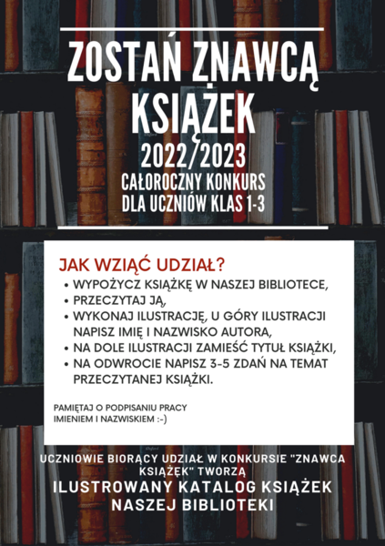 ZOSTAŃ ZNAWCĄ KSIĄŻEK 2022/2023 CAŁOROCZNY KONKURS DLA UCZNIÓW KLAS 1-3 JAK WZIĄĆ UDZIAŁ? WYPOŻYCZ KSIĄŻKĘ W NASZEJ BIBLIOTECE, PRZECZYTAJ JĄ, WYKONAJ ILUSTRACJĘ, U GÓRY ILUSTRACJI NAPISZ IMIĘ I NAZWISKO AUTORA, NA DOLE ILUSTRACJI ZAMIEŚĆ TYTUŁ KSIĄŻKI, NA ODWROCIE NAPISZ 3-5 ZDAŃ NA TEMAT PRZECZYTANEJ KSIĄŻKI. PAMIĘTAJ O PODPISANIU PRACY IMIENIEM I NAZWISKIEM :-) UCZNIOWIE BIORĄCY UDZIAŁ W KONKURSIE 