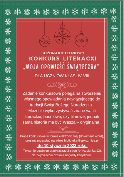 Serdecznie zapraszamy uczniów klas 4-8 do udziału w konkursie „Moja opowieść świąteczna”. Zadanie konkursowe polega na stworzeniu własnego  opowiadania nawiązującego do tradycji Świąt Bożego Narodzenia.  Możecie wykorzystywać znane wątki literackie, baśniowe, czy filmowe, jednak sama historia ma być wasza – oryginalna.  Prace konkursowe w formie elektronicznej (dokument Word), prosimy przesyłać na adres biblioteka@spkozmice.pl  do 10 stycznia 2023 roku. Tekst nie powinien przekraczać 2 stron A4 (czcionka 12).  Na zwycięzców czekają nagrody książkowe. Nagrodzone opowiadania zostaną opublikowane na szkolnym blogu czytelniczym: https://zaczytanispkozmice.blogspot.com/   Celem konkursu jest kultywowanie tradycji Bożego Narodzenia, poszerzanie i wzbogacanie wiedzy o języku polskim, kształtowanie gustów czytelniczych, rozwijanie kreatywności i wrażliwości , jak również rozwój czytelnictwa.