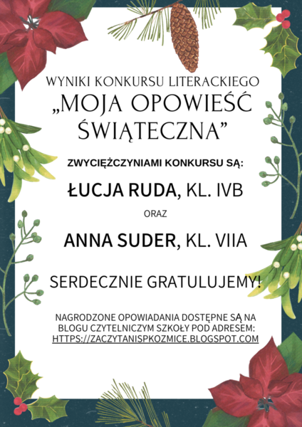 Wyniki Konkursu Literackiego „Moja Opowieść Świąteczna”  Zwyciężczyniami konkursu są Łucja Ruda, kl. IVb oraz Anna Suder, kl. VIIa   Nagrodzone opowiadania dostępne są na blogu czytelniczym Szkoły Pod Adresem: https://zaczytanispkozmice.blogspot.com
