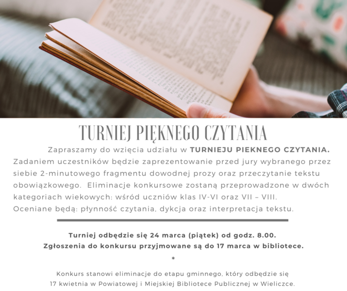 Zapraszamy do wzięcia udziału w TURNIEJU PIEKNEGO CZYTANIA. Zadaniem uczestników będzie zaprezentowanie przed jury wybranego przez siebie 2-minutowego fragmentu dowodnej prozy oraz przeczytanie tekstu obowiązkowego.   Eliminacje konkursowe zostaną przeprowadzone w dwóch kategoriach wiekowych:  wśród uczniów klas IV-VI oraz VII – VIII.  Oceniane będą dykcja oraz interpretacja tekstu.  Turniej odbędzie się 24 marca (piątek) od godz. 8.00.   Zgłoszenia do konkursu przyjmowane są do 17 marca w bibliotece.    	  Konkurs stanowi eliminacje do etapu gminnego, który odbędzie się 17 kwietnia w Powiatowej i Miejskiej Bibliotece Publicznej w Wieliczce.