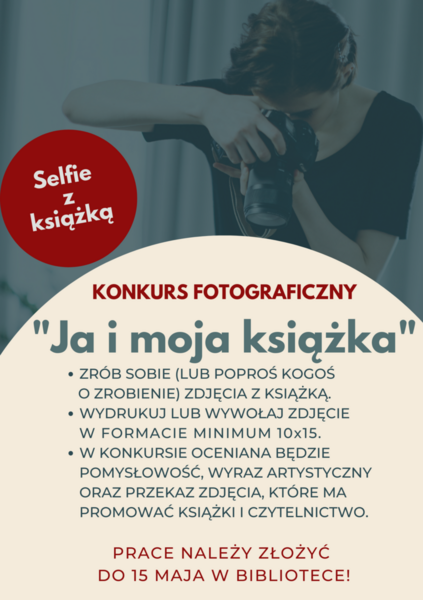 Konkurs fotograficzny „Ja i moja książka” •	Zrób sobie (lub poproś kogoś o zrobienie) zdjęcia z książką. •	Wydrukuj lub wywołaj zdjęcie w formacie minimum 10x15. •	W konkursie oceniana będzie pomysłowość, wyraz artystyczny oraz przekaz zdjęcia, które ma promować książki i czytelnictwo.  Prace należy złożyć do 15 maja w bibliotece!