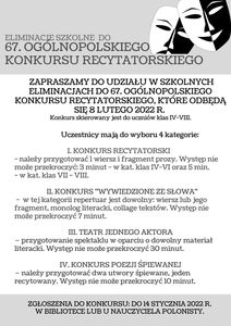 ZAPRASZAMY DO UDZIAŁU W SZKOLNYCH ELIMINACJACH DO 67. OGÓLNOPOLSKIEGO KONKURSU RECYTATORSKIEGO, KTÓRE ODBĘDĄ SIĘ 8 LUTEGO 2022 R. 
Konkurs skierowany jest do uczniów klas IV-VIII. 
Uczestnicy mają do wyboru 4 kategorie:
1. KONKURS RECYTATORSKI 
- należy przygotować 1 wiersz i fragment prozy. Występ nie może przekroczyć: 3 minut - w kat. klas IV-VI oraz 5 min. 
- w kat. klas VII - VIII. 
2. KONKURS "WYWIEDZIONE ZE SŁOWA"
- w tej kategorii repertuar jest dowolny: wiersz lub jego fragment,