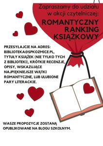 Zapraszamy do udziału w akcji czytelniczej:
ROMANTYCZNY RANKING KSIĄŻKOWY
Przesyłajcie na adres: biblioteka@spkozmice.pl, tytuły książek (nie tylko tych z biblioteki), krótkie recenzje lub opisy, wskazujące najpiękniejsze wątki romantyczne, czy ulubione pary literackie.