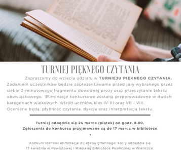 TURNIEJ PIĘKNEGO CZYTANIA – ETAP SZKOLNY

Zapraszamy do wzięcia udziału w TURNIEJU PIEKNEGO CZYTANIA. Zadaniem uczestników będzie zaprezentowanie przed jury wybranego przez siebie 2-minutowego fragmentu dowodnej prozy oraz przeczytanie tekstu obowiązkowego.  
Eliminacje konkursowe zostaną przeprowadzone w dwóch kategoriach wiekowych: 
wśród uczniów klas IV-VI oraz VII – VIII. 
Oceniane będą dykcja oraz interpretacja tekstu. 
Turniej odbędzie się 24 marca (piątek) od godz. 8.00.  
