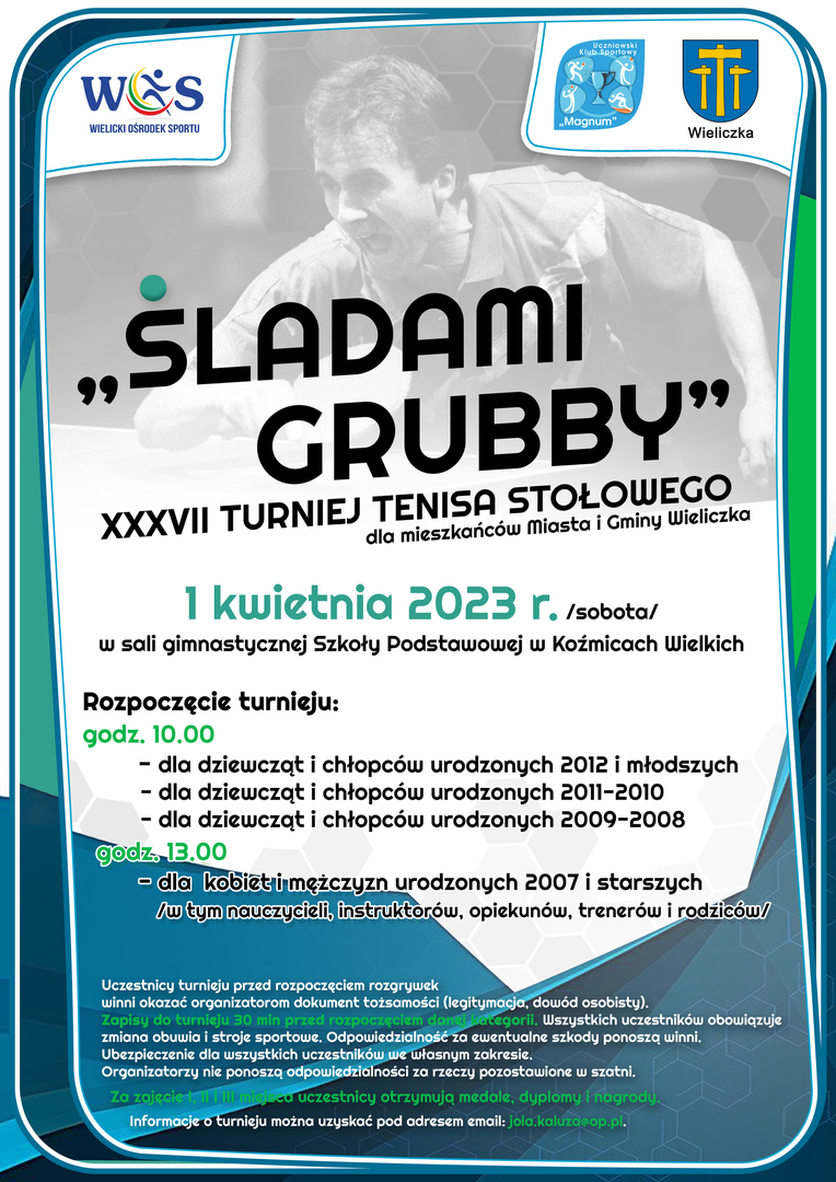 Miasto i Gmina Wieliczka, Wielicki Ośrodek Sportu oraz Uczniowski Klub Sportowy „MAGNUM” w Koźmicach Wielkich zapraszają na XXXVII TURNIEJ TENISA STOŁOWEGO „ ŚLADAMI GRUBBY ”
Turniej odbędzie się 1 kwietnia 2023 roku (sobota), w sali gimnastycznej w Szkole Podstawowej w Koźmicach Wielkich.
Zapraszamy mieszkańców Miasta i Gminy Wieliczka
Rozpoczęcie Turnieju :
godz. 10.00
dla dziewcząt i chłopców szkół podstawowych ur. w roku 2012 i młodszych;
dla dziewcząt i ch