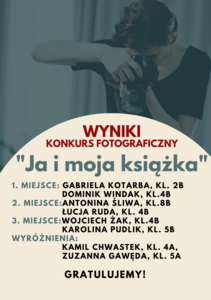 WYNIKI KONKURSU FOTOGRAFICZNEGO „JA I MOJA KSIĄŻKA”

1. MIEJSCE: GABRIELA KOTARBA, KL. 2B,  DOMINIK WINDAK, KL.4B
2. MIEJSCE:ANTONINA ŚLIWA, KL.8B,  ŁUCJA RUDA, KL. 4B
3. MIEJSCE:WOJCIECH ŻAK, KL.4B,  KAROLINA PUDLIK, KL. 5B
WYRÓŻNIENIA:
KAMIL CHWASTEK, KL. 4A,
ZUZANNA GAWĘDA, KL. 5A
GRATULUJEMY!
