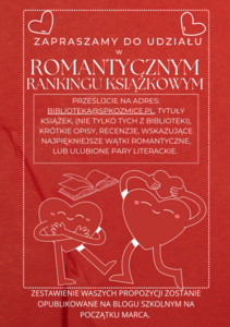 Plakat: Stwórzmy razem zestawienie najpiękniejszych książek romantycznych.
Zapraszamy do udziału w akcji czytelniczej pt. „ROMANTYCZNY RANKING KSIĄŻKOWY.
Prześlijcie na adres: biblioteka@spkozmice.pl, tytuły książek, (nie tylko tych z biblioteki), krótkie opisy, recenzje, wskazujące najpiękniejsze wątki romantyczne, lub ulubione pary literackie. 
Zestawienie Waszych propozycji zostanie opublikowane na blogu szkolnym na początku marca. 
