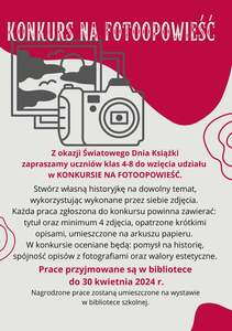 Z okazji Światowego Dnia Książki zapraszamy uczniów klas 4-8 do wzięcia udziału w KONKURSIE NA FOTOOPOWIEŚĆ.
Stwórz własną historyjkę na dowolny temat, wykorzystując wykonane przez siebie zdjęcia. 
Każda praca zgłoszona do konkursu powinna zawierać: tytuł oraz minimum 4 zdjęcia, opatrzone krótkimi opisami, umieszczone na arkuszu papieru. 
W konkursie oceniane będą: pomysł na historię, spójność opisów z fotografiami oraz walory estetyczne.
Prace przyjmowane są w bibliotece do