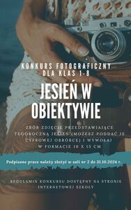 Zrób zdjęcie przedstawiające tegoroczną jesień (możesz poddać je cyfrowej obróbce) i wywołaj w formacie 10 x 15 cm.
Podpisane prace należy złożyć w sali nr 2 do 31.10.2024 r.

W regulaminie znajdują się szczegółowe informacje oraz zgoda na udział w konkursie.

Serdecznie zapraszamy do udziału!