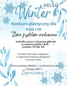 Plakat - Hello Winter Konkurs plastyczny dla klas I-III Zima pędzlem malowana; technika: praca wykonana głównie za pomocą pędzla i farb, rozmiar A4 lub A3. Pozostałe informacje znajdują się w regulaminie konkursu dostępnym na stronie szkoły. Prace prosimy składać u wychowawcy do 3 lutego 2025 r.