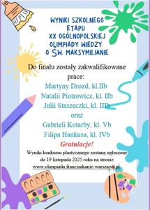 Do finału zakwalifikowano prace: Martyny i Natalii z kl. 2b, Julii z kl. 3b, Gabrieli z kl. 5b oraz Filipa z kl. 4b. Wyniki konkursu zostaną ogłoszone do 19.11.2025 r. na stronie www.olimpiada.franciszkanie-warszawa.pl