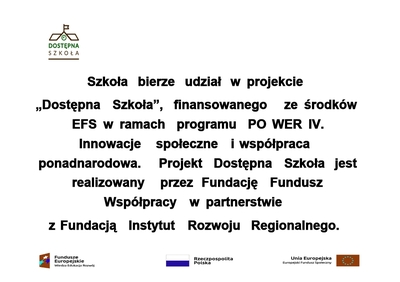 Szkoła bierze udział w projekcie 
„Dostępna Szkoła”, finansowanego ze środków EFS w ramach programu PO WER IV. Innowacje społeczne i współpraca ponadnarodowa. Projekt Dostępna Szkoła jest realizowany przez Fundację Fundusz Współpracy w partnerstwie
z Fundacją Instytut Rozwoju Regionalnego.
