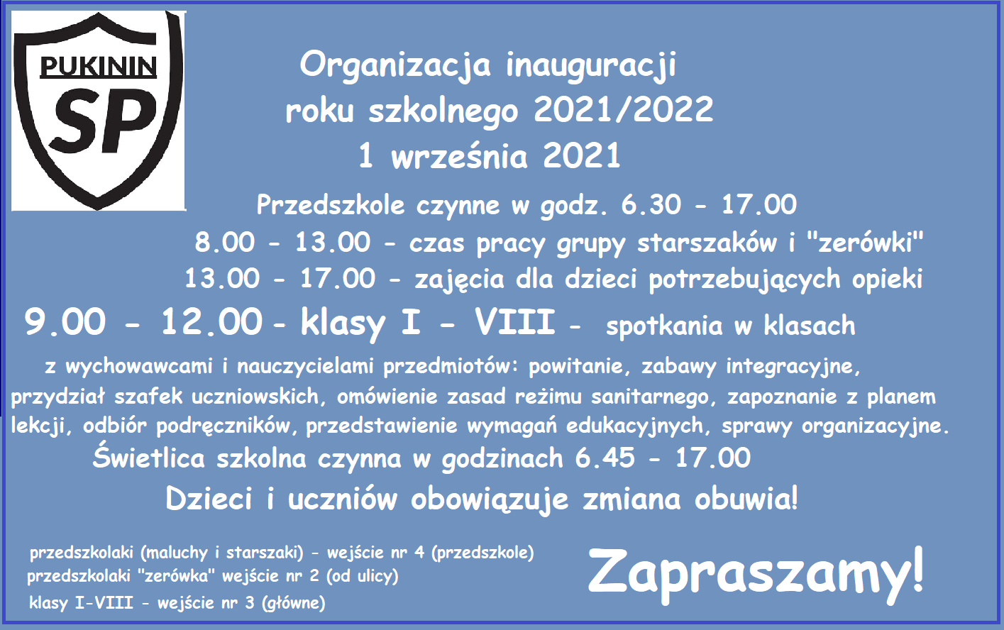 Organizacja inauguracji roku szkolnego 2021/2022
1 września 2021
Przedszkole czynne w godz. 6.30 - 17.00
8.00 - 13.00 - czas pracy grupy starszaków i "zerówki"
13.00 - 17.00 - zajęcia dla dzieci potrzebujących opieki
9.00 - 12.00 -klasy I - VIII - spotkania w klasach z wychowawcami i nauczycielami przedmiotów: powitanie, zabawy integracyjne, przydział szafek uczniowskich, omówienie zasad reżimu sanitarnego, zapoznanie z planem lekcji, odbiór podręczników, przedstaw